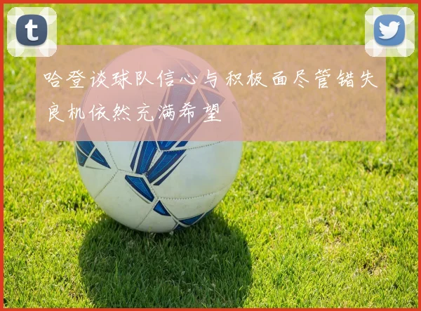 哈登谈球队信心与积极面尽管错失良机依然充满希望