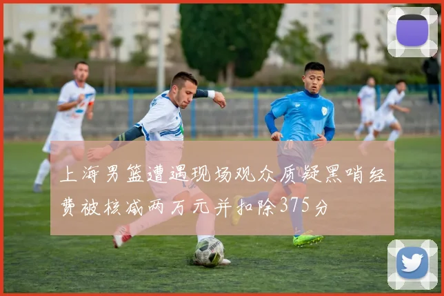 上海男篮遭遇现场观众质疑黑哨经费被核减两万元并扣除375分