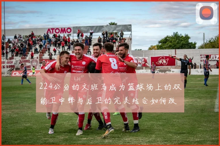 224公分的文班马成为篮球场上的双能卫中锋与后卫的完美结合如何改变比赛格局