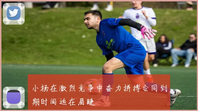 小杨在激烈竞争中奋力拼搏合同到期时间迫在眉睫