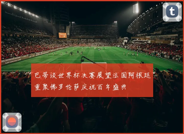巴蒂谈世界杯决赛展望法国阿根廷重聚佛罗伦萨庆祝百年盛典