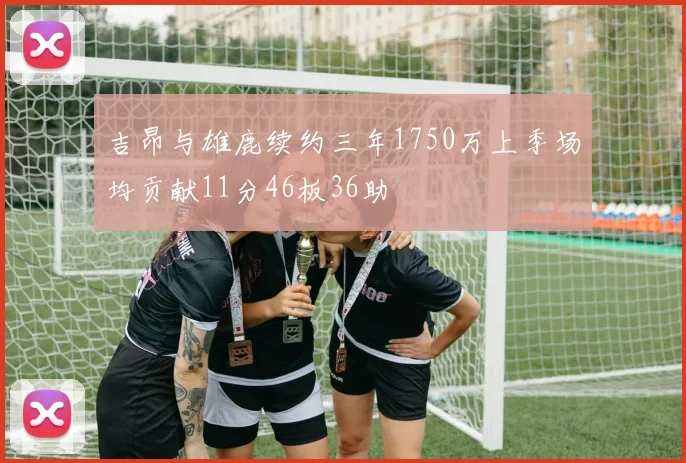 吉昂与雄鹿续约三年1750万上季场均贡献11分46板36助
