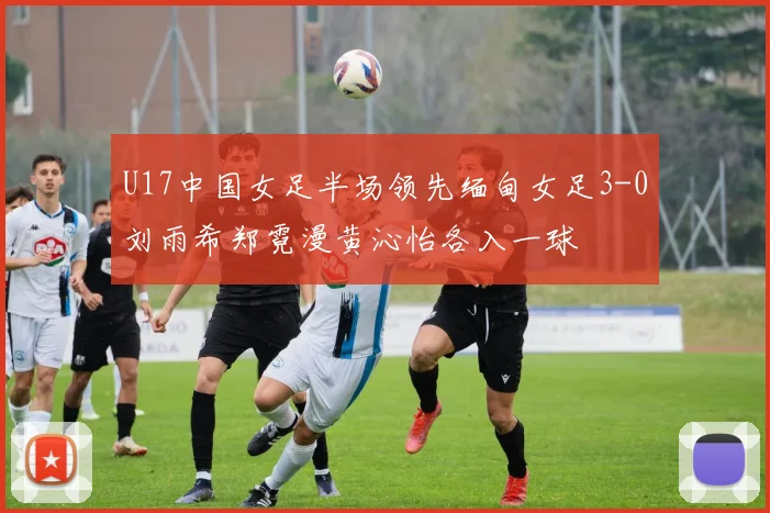 U17中国女足半场领先缅甸女足3-0刘雨希郑霓漫黄沁怡各入一球