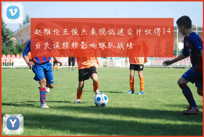 赵维伦王俊杰表现低迷合计仅得14分失误频频影响球队战绩