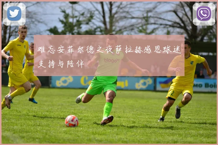 难忘安菲尔德之夜萨拉赫感恩球迷支持与陪伴