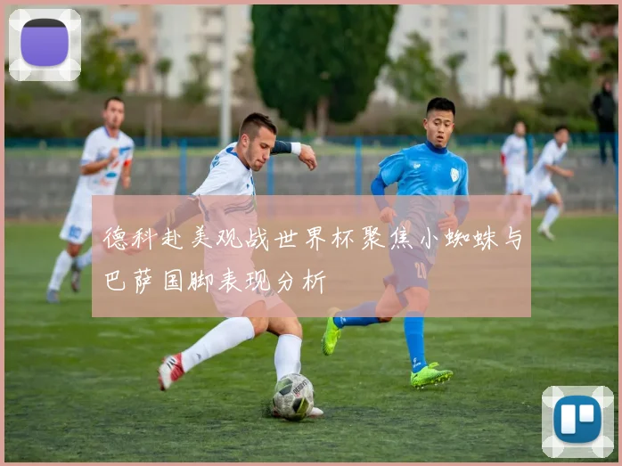 德科赴美观战世界杯聚焦小蜘蛛与巴萨国脚表现分析