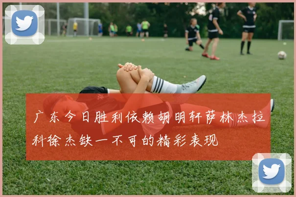 广东今日胜利依赖胡明轩萨林杰拉科徐杰缺一不可的精彩表现