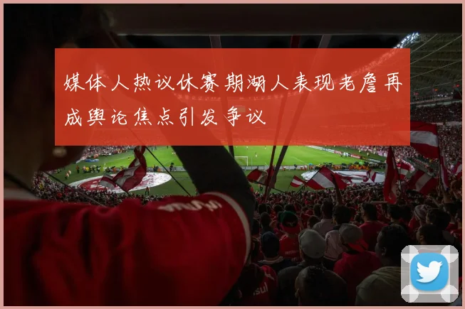 媒体人热议休赛期湖人表现老詹再成舆论焦点引发争议