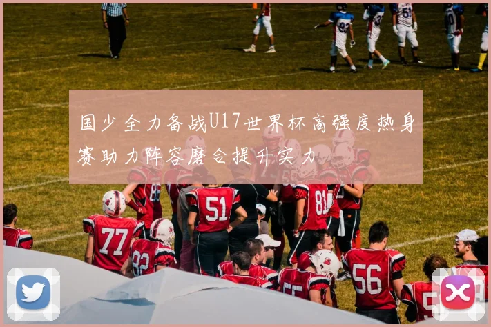 国少全力备战U17世界杯高强度热身赛助力阵容磨合提升实力