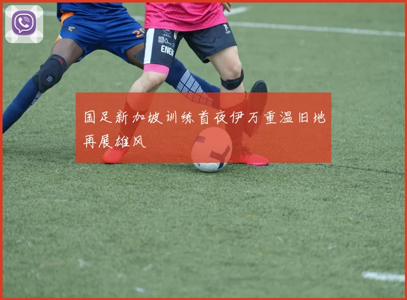 国足新加坡训练首夜伊万重温旧地再展雄风