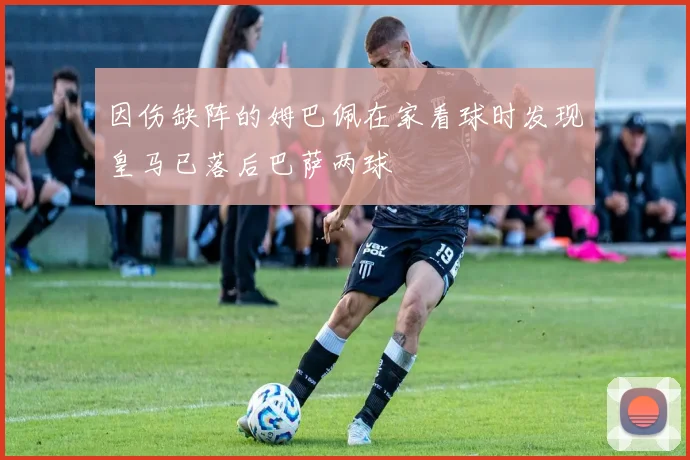 因伤缺阵的姆巴佩在家看球时发现皇马已落后巴萨两球