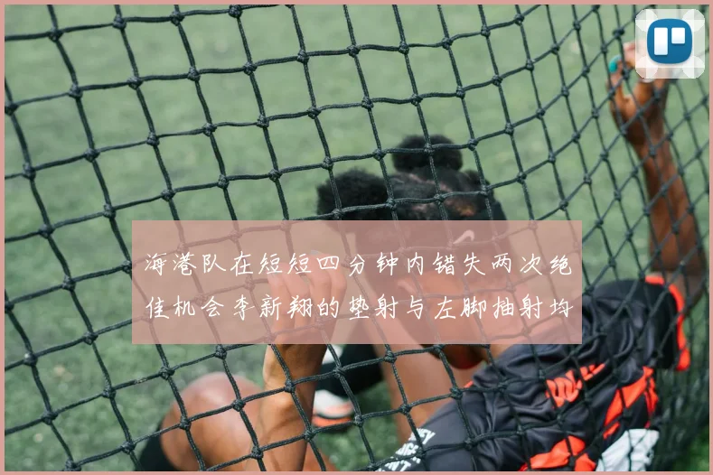 海港队在短短四分钟内错失两次绝佳机会李新翔的垫射与左脚抽射均未能转化为进球